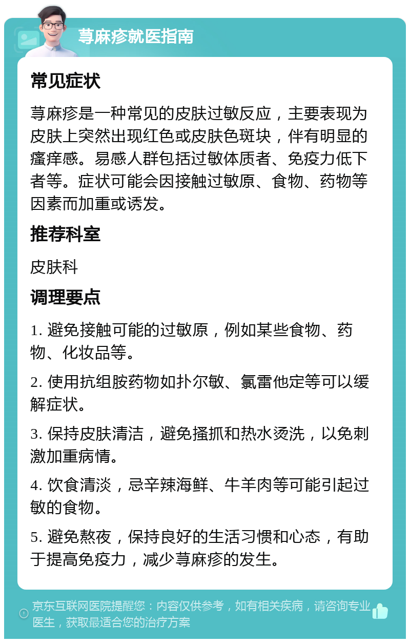 荨麻疹就医指南 常见症状 荨麻疹是一种常见的皮肤过敏反应，主要表现为皮肤上突然出现红色或皮肤色斑块，伴有明显的瘙痒感。易感人群包括过敏体质者、免疫力低下者等。症状可能会因接触过敏原、食物、药物等因素而加重或诱发。 推荐科室 皮肤科 调理要点 1. 避免接触可能的过敏原，例如某些食物、药物、化妆品等。 2. 使用抗组胺药物如扑尔敏、氯雷他定等可以缓解症状。 3. 保持皮肤清洁，避免搔抓和热水烫洗，以免刺激加重病情。 4. 饮食清淡，忌辛辣海鲜、牛羊肉等可能引起过敏的食物。 5. 避免熬夜，保持良好的生活习惯和心态，有助于提高免疫力，减少荨麻疹的发生。