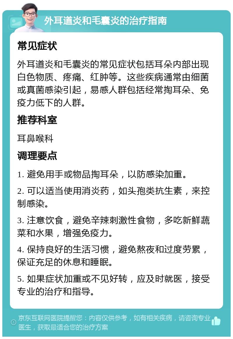 外耳道炎和毛囊炎的治疗指南 常见症状 外耳道炎和毛囊炎的常见症状包括耳朵内部出现白色物质、疼痛、红肿等。这些疾病通常由细菌或真菌感染引起，易感人群包括经常掏耳朵、免疫力低下的人群。 推荐科室 耳鼻喉科 调理要点 1. 避免用手或物品掏耳朵，以防感染加重。 2. 可以适当使用消炎药，如头孢类抗生素，来控制感染。 3. 注意饮食，避免辛辣刺激性食物，多吃新鲜蔬菜和水果，增强免疫力。 4. 保持良好的生活习惯，避免熬夜和过度劳累，保证充足的休息和睡眠。 5. 如果症状加重或不见好转，应及时就医，接受专业的治疗和指导。