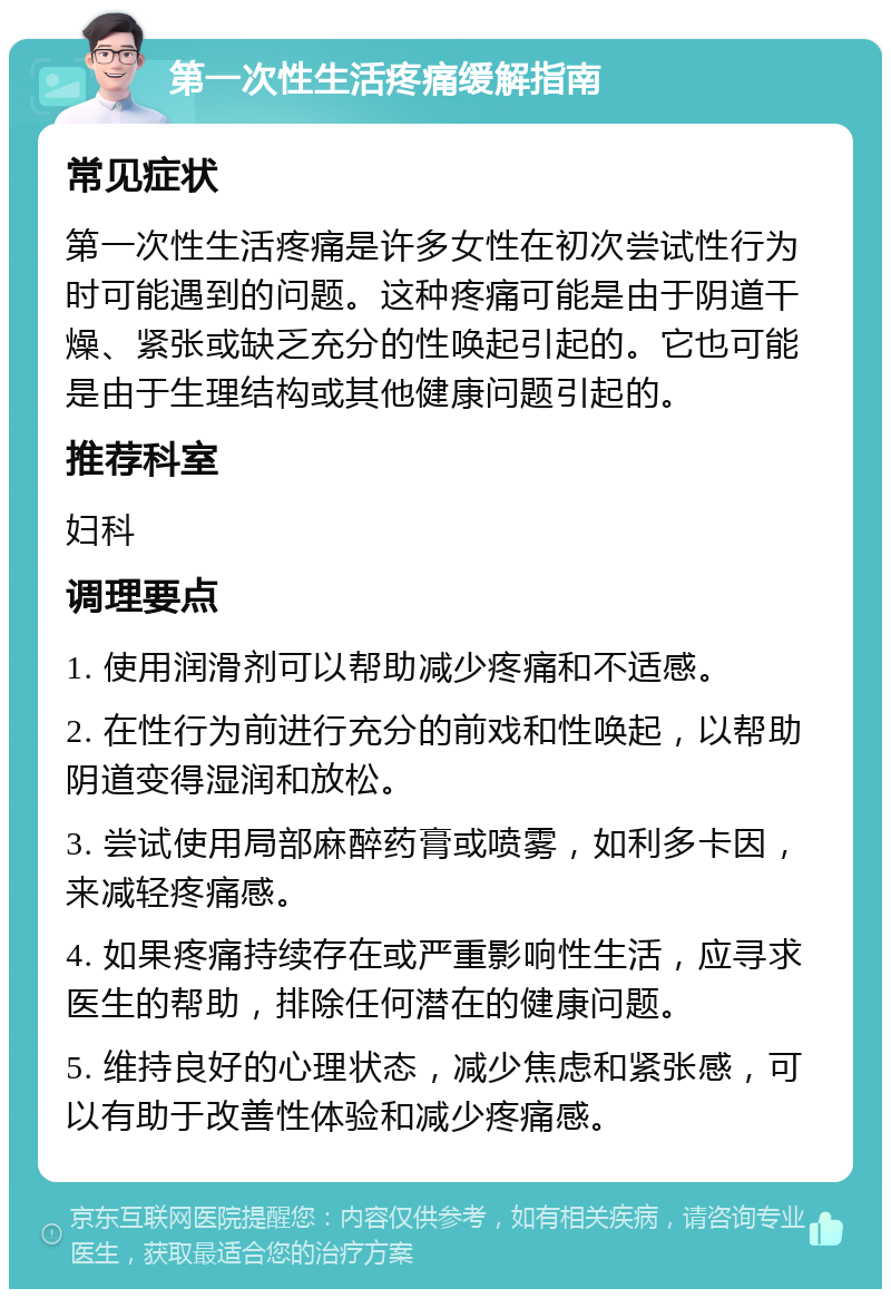 第一次性生活疼痛缓解指南 常见症状 第一次性生活疼痛是许多女性在初次尝试性行为时可能遇到的问题。这种疼痛可能是由于阴道干燥、紧张或缺乏充分的性唤起引起的。它也可能是由于生理结构或其他健康问题引起的。 推荐科室 妇科 调理要点 1. 使用润滑剂可以帮助减少疼痛和不适感。 2. 在性行为前进行充分的前戏和性唤起，以帮助阴道变得湿润和放松。 3. 尝试使用局部麻醉药膏或喷雾，如利多卡因，来减轻疼痛感。 4. 如果疼痛持续存在或严重影响性生活，应寻求医生的帮助，排除任何潜在的健康问题。 5. 维持良好的心理状态，减少焦虑和紧张感，可以有助于改善性体验和减少疼痛感。