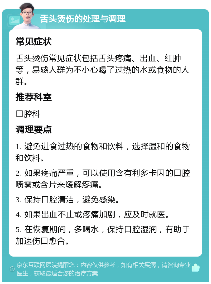 舌头烫伤的处理与调理 常见症状 舌头烫伤常见症状包括舌头疼痛、出血、红肿等，易感人群为不小心喝了过热的水或食物的人群。 推荐科室 口腔科 调理要点 1. 避免进食过热的食物和饮料，选择温和的食物和饮料。 2. 如果疼痛严重，可以使用含有利多卡因的口腔喷雾或含片来缓解疼痛。 3. 保持口腔清洁，避免感染。 4. 如果出血不止或疼痛加剧，应及时就医。 5. 在恢复期间，多喝水，保持口腔湿润，有助于加速伤口愈合。