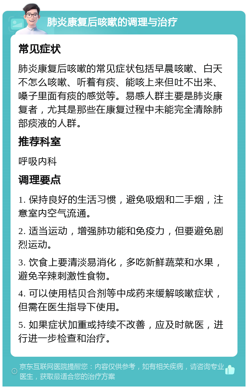 肺炎康复后咳嗽的调理与治疗 常见症状 肺炎康复后咳嗽的常见症状包括早晨咳嗽、白天不怎么咳嗽、听着有痰、能咳上来但吐不出来、嗓子里面有痰的感觉等。易感人群主要是肺炎康复者，尤其是那些在康复过程中未能完全清除肺部痰液的人群。 推荐科室 呼吸内科 调理要点 1. 保持良好的生活习惯，避免吸烟和二手烟，注意室内空气流通。 2. 适当运动，增强肺功能和免疫力，但要避免剧烈运动。 3. 饮食上要清淡易消化，多吃新鲜蔬菜和水果，避免辛辣刺激性食物。 4. 可以使用桔贝合剂等中成药来缓解咳嗽症状，但需在医生指导下使用。 5. 如果症状加重或持续不改善，应及时就医，进行进一步检查和治疗。