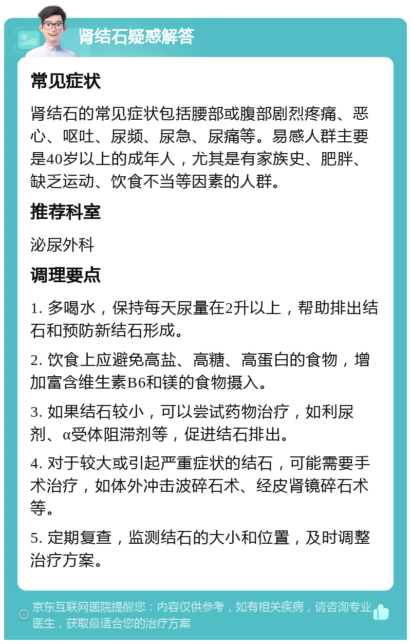 肾结石疑惑解答 常见症状 肾结石的常见症状包括腰部或腹部剧烈疼痛、恶心、呕吐、尿频、尿急、尿痛等。易感人群主要是40岁以上的成年人，尤其是有家族史、肥胖、缺乏运动、饮食不当等因素的人群。 推荐科室 泌尿外科 调理要点 1. 多喝水，保持每天尿量在2升以上，帮助排出结石和预防新结石形成。 2. 饮食上应避免高盐、高糖、高蛋白的食物，增加富含维生素B6和镁的食物摄入。 3. 如果结石较小，可以尝试药物治疗，如利尿剂、α受体阻滞剂等，促进结石排出。 4. 对于较大或引起严重症状的结石，可能需要手术治疗，如体外冲击波碎石术、经皮肾镜碎石术等。 5. 定期复查，监测结石的大小和位置，及时调整治疗方案。