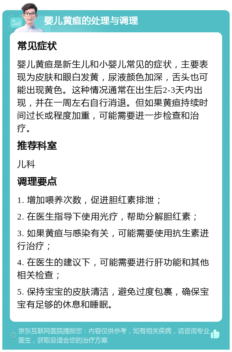 婴儿黄疸的处理与调理 常见症状 婴儿黄疸是新生儿和小婴儿常见的症状，主要表现为皮肤和眼白发黄，尿液颜色加深，舌头也可能出现黄色。这种情况通常在出生后2-3天内出现，并在一周左右自行消退。但如果黄疸持续时间过长或程度加重，可能需要进一步检查和治疗。 推荐科室 儿科 调理要点 1. 增加喂养次数，促进胆红素排泄； 2. 在医生指导下使用光疗，帮助分解胆红素； 3. 如果黄疸与感染有关，可能需要使用抗生素进行治疗； 4. 在医生的建议下，可能需要进行肝功能和其他相关检查； 5. 保持宝宝的皮肤清洁，避免过度包裹，确保宝宝有足够的休息和睡眠。