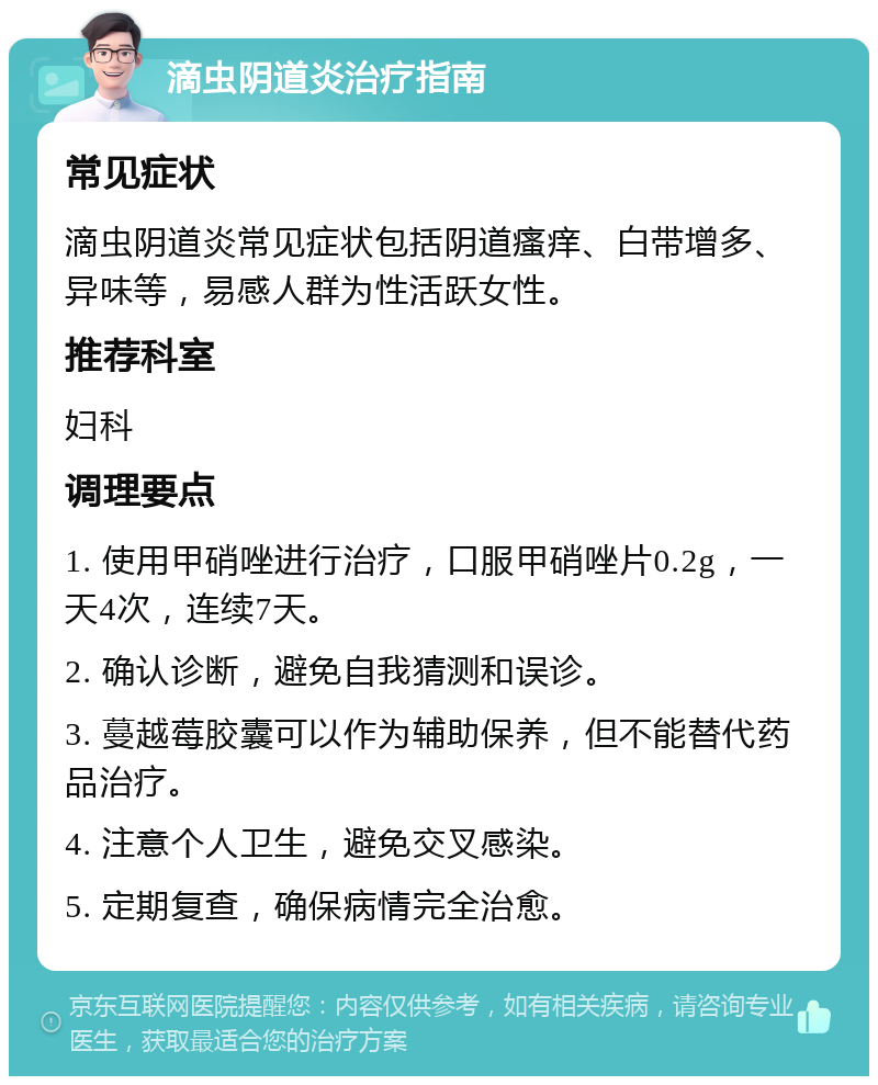 滴虫阴道炎治疗指南 常见症状 滴虫阴道炎常见症状包括阴道瘙痒、白带增多、异味等，易感人群为性活跃女性。 推荐科室 妇科 调理要点 1. 使用甲硝唑进行治疗，口服甲硝唑片0.2g，一天4次，连续7天。 2. 确认诊断，避免自我猜测和误诊。 3. 蔓越莓胶囊可以作为辅助保养，但不能替代药品治疗。 4. 注意个人卫生，避免交叉感染。 5. 定期复查，确保病情完全治愈。