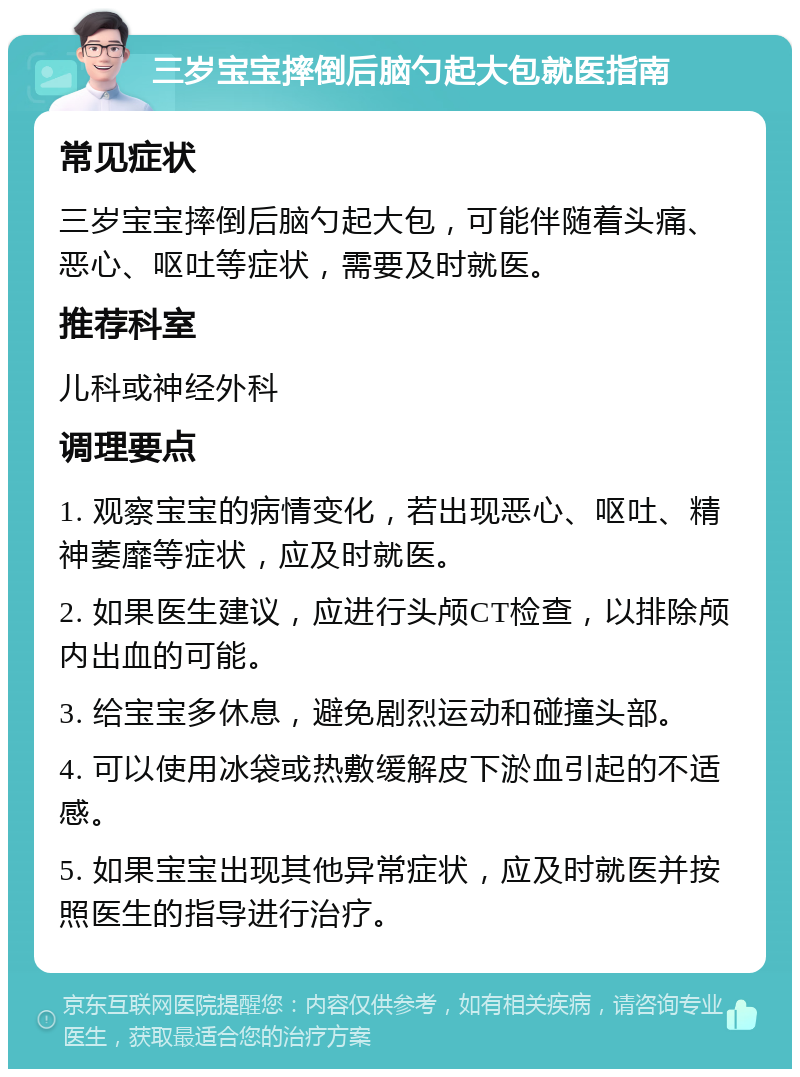 三岁宝宝摔倒后脑勺起大包就医指南 常见症状 三岁宝宝摔倒后脑勺起大包，可能伴随着头痛、恶心、呕吐等症状，需要及时就医。 推荐科室 儿科或神经外科 调理要点 1. 观察宝宝的病情变化，若出现恶心、呕吐、精神萎靡等症状，应及时就医。 2. 如果医生建议，应进行头颅CT检查，以排除颅内出血的可能。 3. 给宝宝多休息，避免剧烈运动和碰撞头部。 4. 可以使用冰袋或热敷缓解皮下淤血引起的不适感。 5. 如果宝宝出现其他异常症状，应及时就医并按照医生的指导进行治疗。