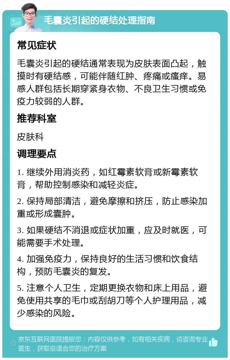 毛囊炎引起的硬结处理指南 常见症状 毛囊炎引起的硬结通常表现为皮肤表面凸起，触摸时有硬结感，可能伴随红肿、疼痛或瘙痒。易感人群包括长期穿紧身衣物、不良卫生习惯或免疫力较弱的人群。 推荐科室 皮肤科 调理要点 1. 继续外用消炎药，如红霉素软膏或新霉素软膏，帮助控制感染和减轻炎症。 2. 保持局部清洁，避免摩擦和挤压，防止感染加重或形成囊肿。 3. 如果硬结不消退或症状加重，应及时就医，可能需要手术处理。 4. 加强免疫力，保持良好的生活习惯和饮食结构，预防毛囊炎的复发。 5. 注意个人卫生，定期更换衣物和床上用品，避免使用共享的毛巾或刮胡刀等个人护理用品，减少感染的风险。