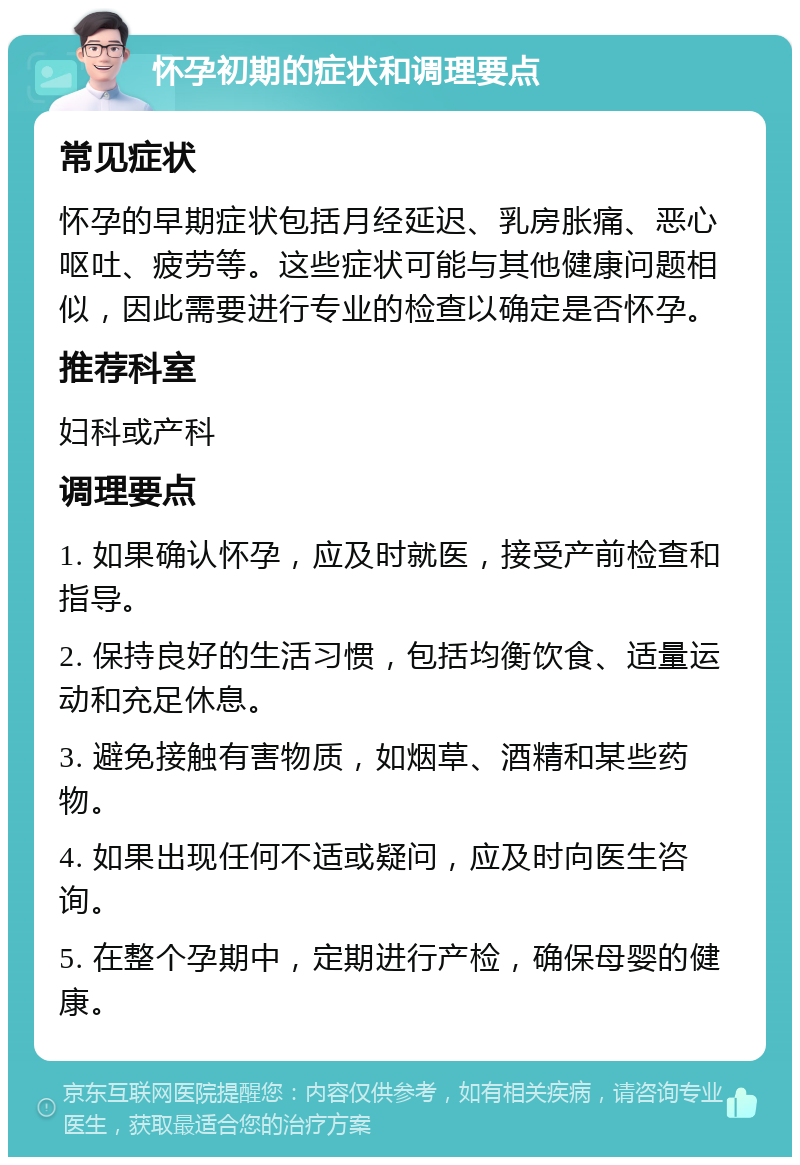 怀孕初期的症状和调理要点 常见症状 怀孕的早期症状包括月经延迟、乳房胀痛、恶心呕吐、疲劳等。这些症状可能与其他健康问题相似，因此需要进行专业的检查以确定是否怀孕。 推荐科室 妇科或产科 调理要点 1. 如果确认怀孕，应及时就医，接受产前检查和指导。 2. 保持良好的生活习惯，包括均衡饮食、适量运动和充足休息。 3. 避免接触有害物质，如烟草、酒精和某些药物。 4. 如果出现任何不适或疑问，应及时向医生咨询。 5. 在整个孕期中，定期进行产检，确保母婴的健康。