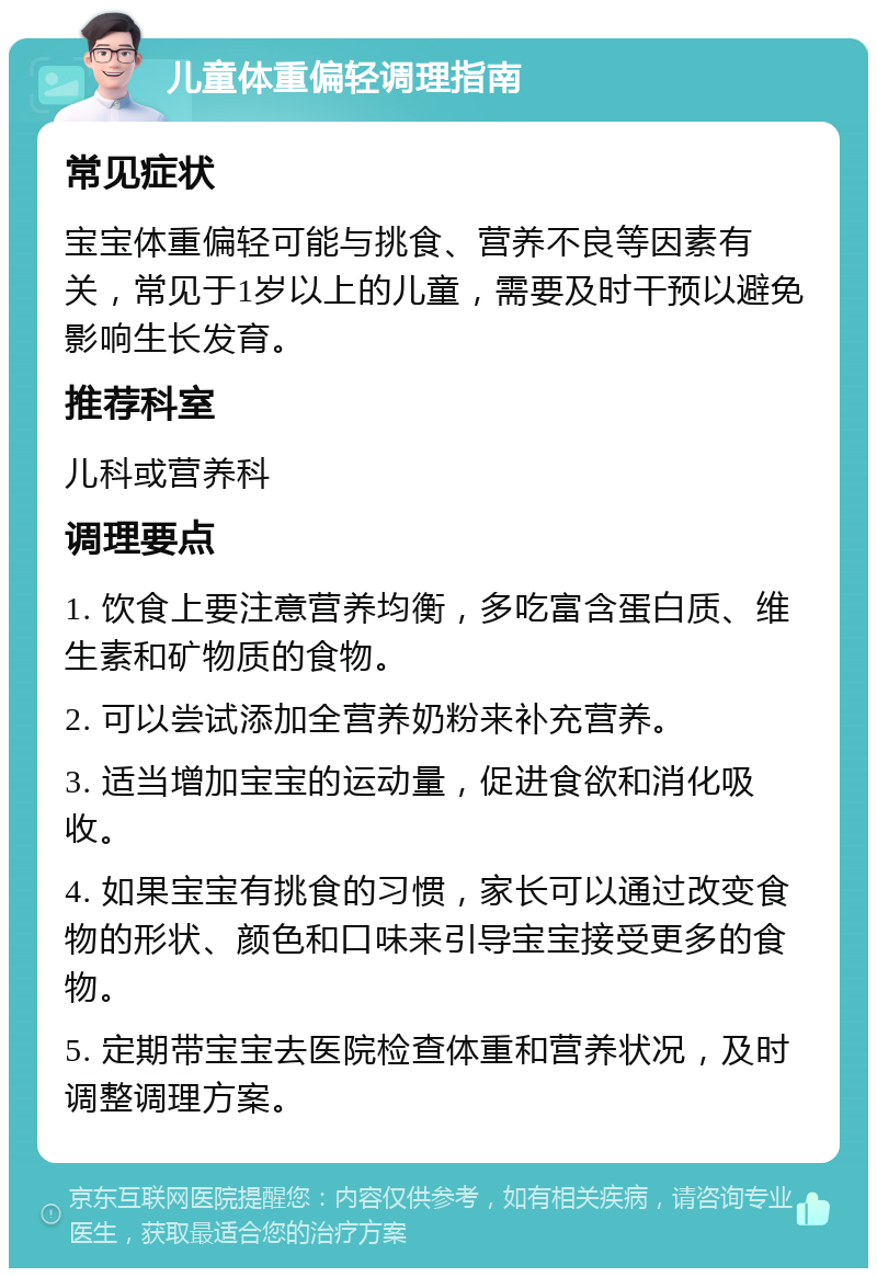 儿童体重偏轻调理指南 常见症状 宝宝体重偏轻可能与挑食、营养不良等因素有关，常见于1岁以上的儿童，需要及时干预以避免影响生长发育。 推荐科室 儿科或营养科 调理要点 1. 饮食上要注意营养均衡，多吃富含蛋白质、维生素和矿物质的食物。 2. 可以尝试添加全营养奶粉来补充营养。 3. 适当增加宝宝的运动量，促进食欲和消化吸收。 4. 如果宝宝有挑食的习惯，家长可以通过改变食物的形状、颜色和口味来引导宝宝接受更多的食物。 5. 定期带宝宝去医院检查体重和营养状况，及时调整调理方案。