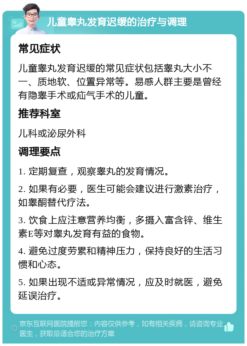 儿童睾丸发育迟缓的治疗与调理 常见症状 儿童睾丸发育迟缓的常见症状包括睾丸大小不一、质地软、位置异常等。易感人群主要是曾经有隐睾手术或疝气手术的儿童。 推荐科室 儿科或泌尿外科 调理要点 1. 定期复查，观察睾丸的发育情况。 2. 如果有必要，医生可能会建议进行激素治疗，如睾酮替代疗法。 3. 饮食上应注意营养均衡，多摄入富含锌、维生素E等对睾丸发育有益的食物。 4. 避免过度劳累和精神压力，保持良好的生活习惯和心态。 5. 如果出现不适或异常情况，应及时就医，避免延误治疗。