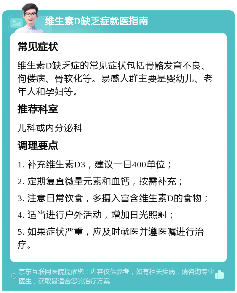 维生素D缺乏症就医指南 常见症状 维生素D缺乏症的常见症状包括骨骼发育不良、佝偻病、骨软化等。易感人群主要是婴幼儿、老年人和孕妇等。 推荐科室 儿科或内分泌科 调理要点 1. 补充维生素D3，建议一日400单位； 2. 定期复查微量元素和血钙，按需补充； 3. 注意日常饮食，多摄入富含维生素D的食物； 4. 适当进行户外活动，增加日光照射； 5. 如果症状严重，应及时就医并遵医嘱进行治疗。