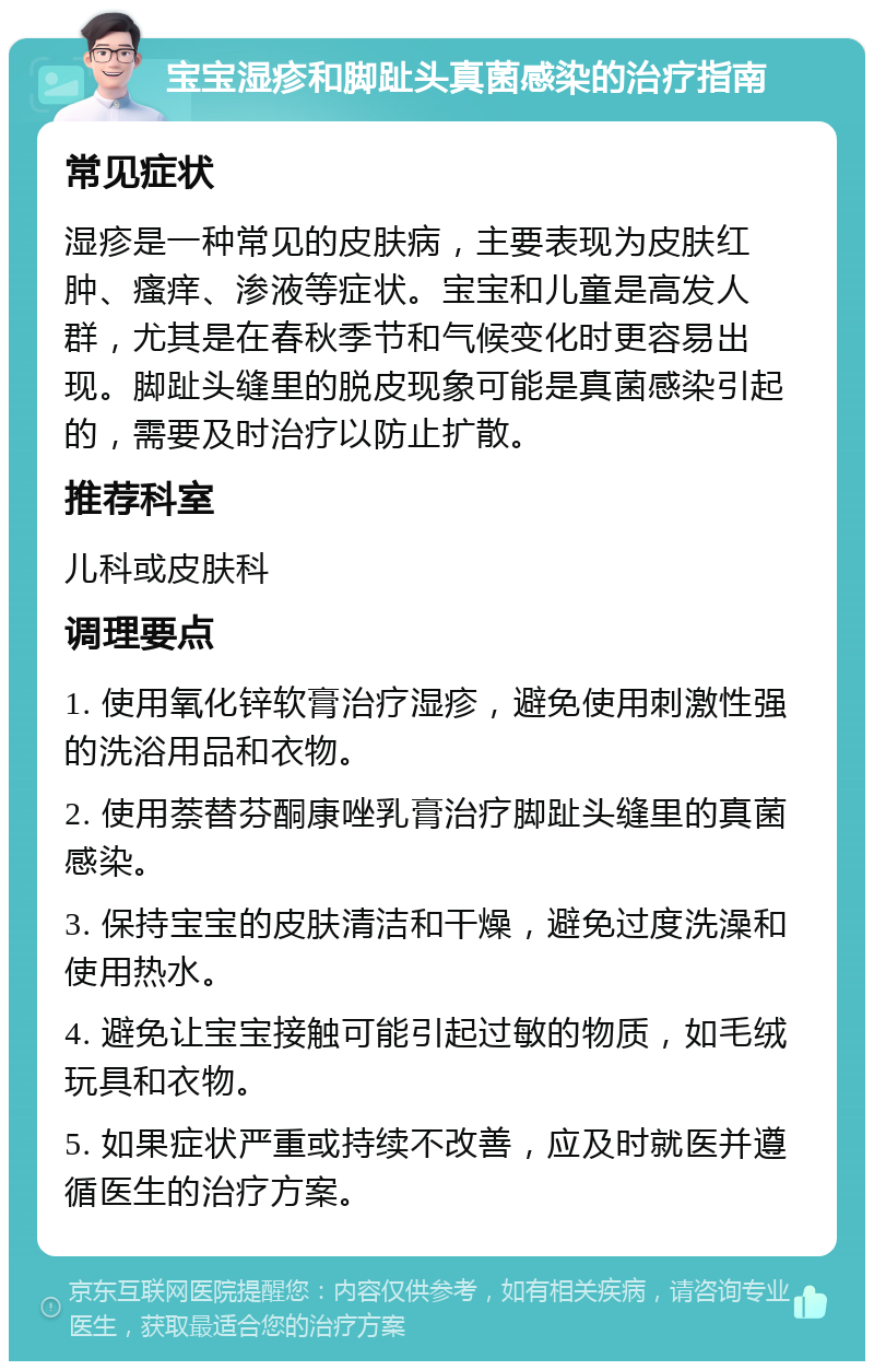 宝宝湿疹和脚趾头真菌感染的治疗指南 常见症状 湿疹是一种常见的皮肤病，主要表现为皮肤红肿、瘙痒、渗液等症状。宝宝和儿童是高发人群，尤其是在春秋季节和气候变化时更容易出现。脚趾头缝里的脱皮现象可能是真菌感染引起的，需要及时治疗以防止扩散。 推荐科室 儿科或皮肤科 调理要点 1. 使用氧化锌软膏治疗湿疹，避免使用刺激性强的洗浴用品和衣物。 2. 使用萘替芬酮康唑乳膏治疗脚趾头缝里的真菌感染。 3. 保持宝宝的皮肤清洁和干燥，避免过度洗澡和使用热水。 4. 避免让宝宝接触可能引起过敏的物质，如毛绒玩具和衣物。 5. 如果症状严重或持续不改善，应及时就医并遵循医生的治疗方案。