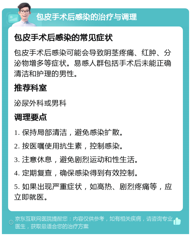 包皮手术后感染的治疗与调理 包皮手术后感染的常见症状 包皮手术后感染可能会导致阴茎疼痛、红肿、分泌物增多等症状。易感人群包括手术后未能正确清洁和护理的男性。 推荐科室 泌尿外科或男科 调理要点 1. 保持局部清洁，避免感染扩散。 2. 按医嘱使用抗生素，控制感染。 3. 注意休息，避免剧烈运动和性生活。 4. 定期复查，确保感染得到有效控制。 5. 如果出现严重症状，如高热、剧烈疼痛等，应立即就医。