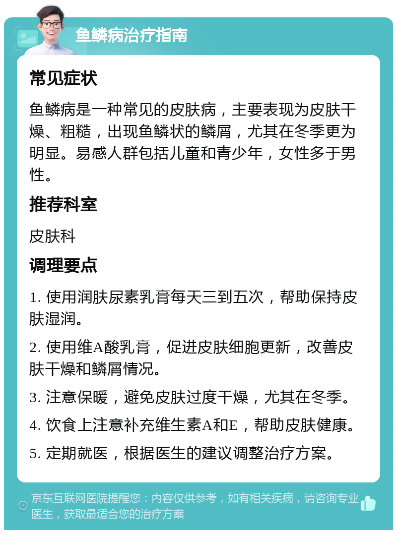 鱼鳞病治疗指南 常见症状 鱼鳞病是一种常见的皮肤病，主要表现为皮肤干燥、粗糙，出现鱼鳞状的鳞屑，尤其在冬季更为明显。易感人群包括儿童和青少年，女性多于男性。 推荐科室 皮肤科 调理要点 1. 使用润肤尿素乳膏每天三到五次，帮助保持皮肤湿润。 2. 使用维A酸乳膏，促进皮肤细胞更新，改善皮肤干燥和鳞屑情况。 3. 注意保暖，避免皮肤过度干燥，尤其在冬季。 4. 饮食上注意补充维生素A和E，帮助皮肤健康。 5. 定期就医，根据医生的建议调整治疗方案。