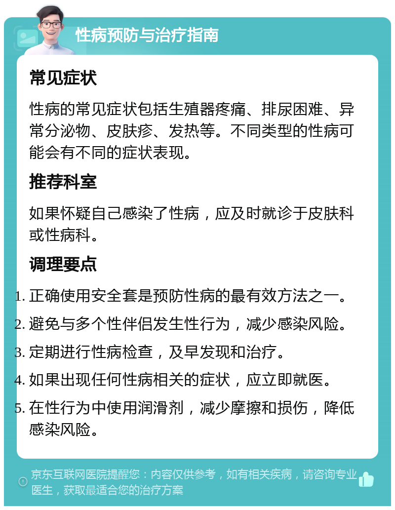 性病预防与治疗指南 常见症状 性病的常见症状包括生殖器疼痛、排尿困难、异常分泌物、皮肤疹、发热等。不同类型的性病可能会有不同的症状表现。 推荐科室 如果怀疑自己感染了性病，应及时就诊于皮肤科或性病科。 调理要点 正确使用安全套是预防性病的最有效方法之一。 避免与多个性伴侣发生性行为，减少感染风险。 定期进行性病检查，及早发现和治疗。 如果出现任何性病相关的症状，应立即就医。 在性行为中使用润滑剂，减少摩擦和损伤，降低感染风险。