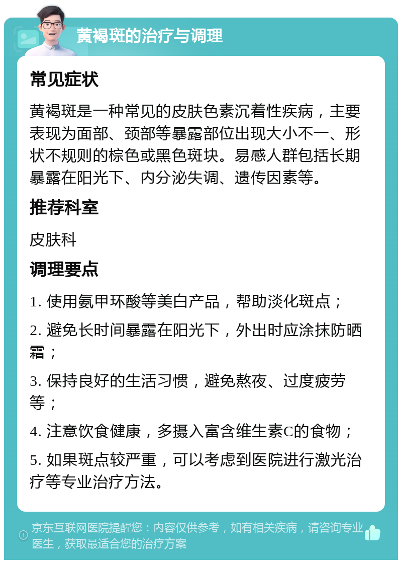 黄褐斑的治疗与调理 常见症状 黄褐斑是一种常见的皮肤色素沉着性疾病，主要表现为面部、颈部等暴露部位出现大小不一、形状不规则的棕色或黑色斑块。易感人群包括长期暴露在阳光下、内分泌失调、遗传因素等。 推荐科室 皮肤科 调理要点 1. 使用氨甲环酸等美白产品，帮助淡化斑点； 2. 避免长时间暴露在阳光下，外出时应涂抹防晒霜； 3. 保持良好的生活习惯，避免熬夜、过度疲劳等； 4. 注意饮食健康，多摄入富含维生素C的食物； 5. 如果斑点较严重，可以考虑到医院进行激光治疗等专业治疗方法。