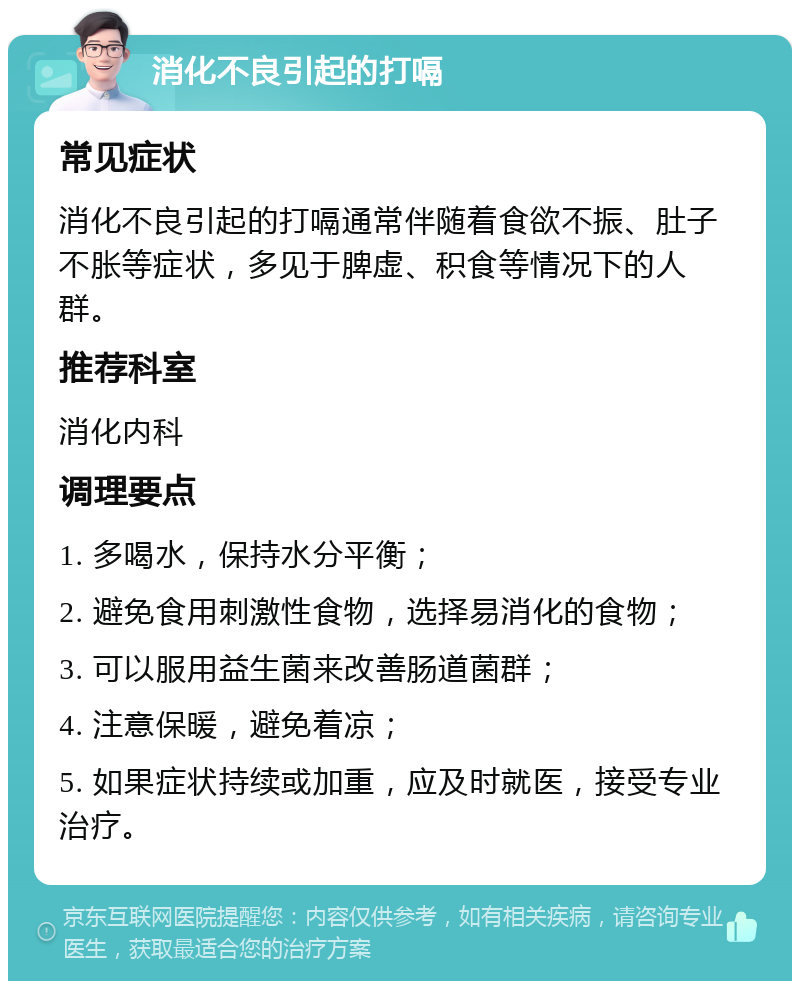 消化不良引起的打嗝 常见症状 消化不良引起的打嗝通常伴随着食欲不振、肚子不胀等症状，多见于脾虚、积食等情况下的人群。 推荐科室 消化内科 调理要点 1. 多喝水，保持水分平衡； 2. 避免食用刺激性食物，选择易消化的食物； 3. 可以服用益生菌来改善肠道菌群； 4. 注意保暖，避免着凉； 5. 如果症状持续或加重，应及时就医，接受专业治疗。