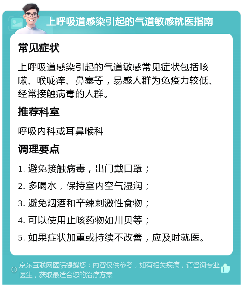 上呼吸道感染引起的气道敏感就医指南 常见症状 上呼吸道感染引起的气道敏感常见症状包括咳嗽、喉咙痒、鼻塞等，易感人群为免疫力较低、经常接触病毒的人群。 推荐科室 呼吸内科或耳鼻喉科 调理要点 1. 避免接触病毒，出门戴口罩； 2. 多喝水，保持室内空气湿润； 3. 避免烟酒和辛辣刺激性食物； 4. 可以使用止咳药物如川贝等； 5. 如果症状加重或持续不改善，应及时就医。