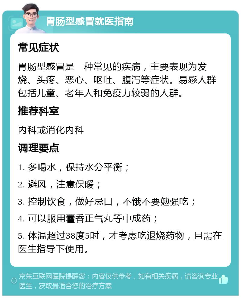 胃肠型感冒就医指南 常见症状 胃肠型感冒是一种常见的疾病，主要表现为发烧、头疼、恶心、呕吐、腹泻等症状。易感人群包括儿童、老年人和免疫力较弱的人群。 推荐科室 内科或消化内科 调理要点 1. 多喝水，保持水分平衡； 2. 避风，注意保暖； 3. 控制饮食，做好忌口，不饿不要勉强吃； 4. 可以服用藿香正气丸等中成药； 5. 体温超过38度5时，才考虑吃退烧药物，且需在医生指导下使用。