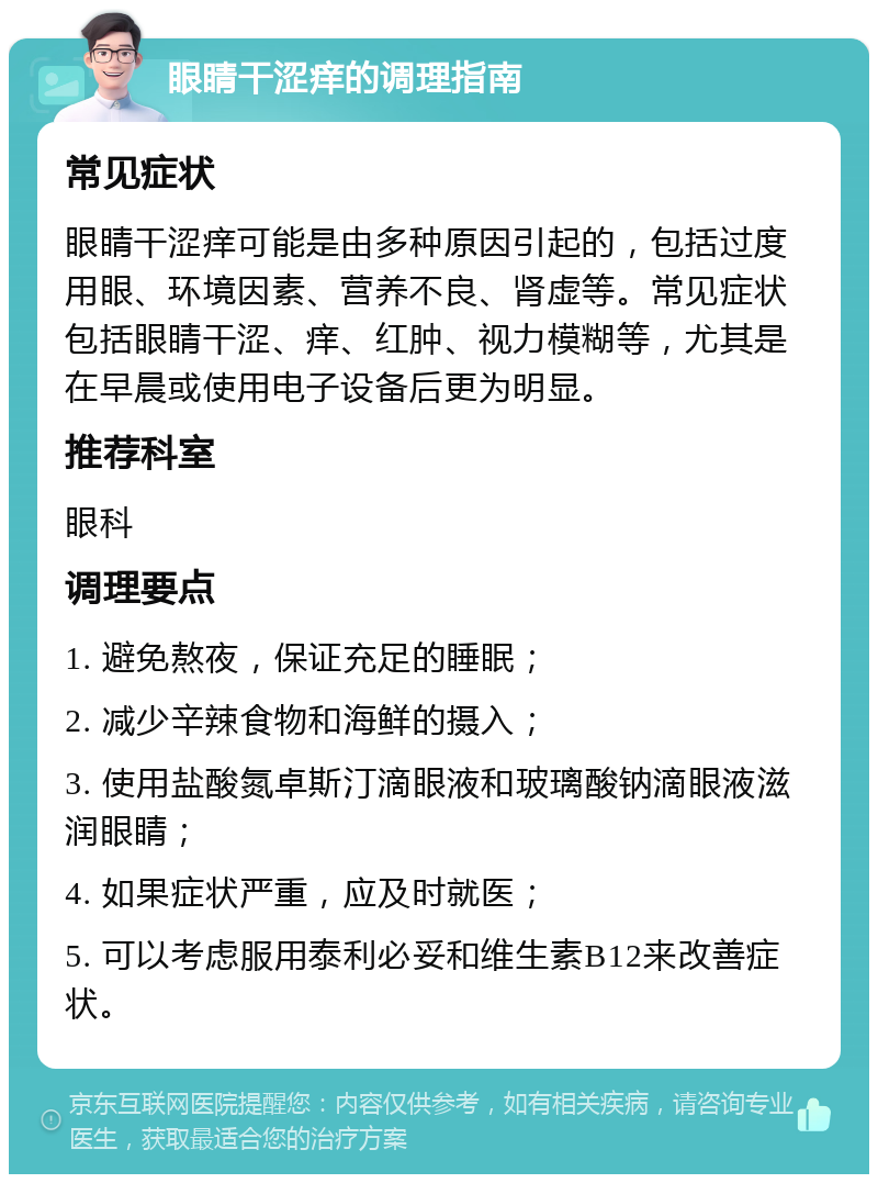 眼睛干涩痒的调理指南 常见症状 眼睛干涩痒可能是由多种原因引起的，包括过度用眼、环境因素、营养不良、肾虚等。常见症状包括眼睛干涩、痒、红肿、视力模糊等，尤其是在早晨或使用电子设备后更为明显。 推荐科室 眼科 调理要点 1. 避免熬夜，保证充足的睡眠； 2. 减少辛辣食物和海鲜的摄入； 3. 使用盐酸氮卓斯汀滴眼液和玻璃酸钠滴眼液滋润眼睛； 4. 如果症状严重，应及时就医； 5. 可以考虑服用泰利必妥和维生素B12来改善症状。