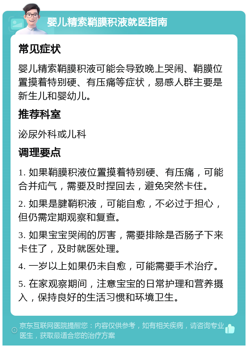 婴儿精索鞘膜积液就医指南 常见症状 婴儿精索鞘膜积液可能会导致晚上哭闹、鞘膜位置摸着特别硬、有压痛等症状，易感人群主要是新生儿和婴幼儿。 推荐科室 泌尿外科或儿科 调理要点 1. 如果鞘膜积液位置摸着特别硬、有压痛，可能合并疝气，需要及时捏回去，避免突然卡住。 2. 如果是腱鞘积液，可能自愈，不必过于担心，但仍需定期观察和复查。 3. 如果宝宝哭闹的厉害，需要排除是否肠子下来卡住了，及时就医处理。 4. 一岁以上如果仍未自愈，可能需要手术治疗。 5. 在家观察期间，注意宝宝的日常护理和营养摄入，保持良好的生活习惯和环境卫生。