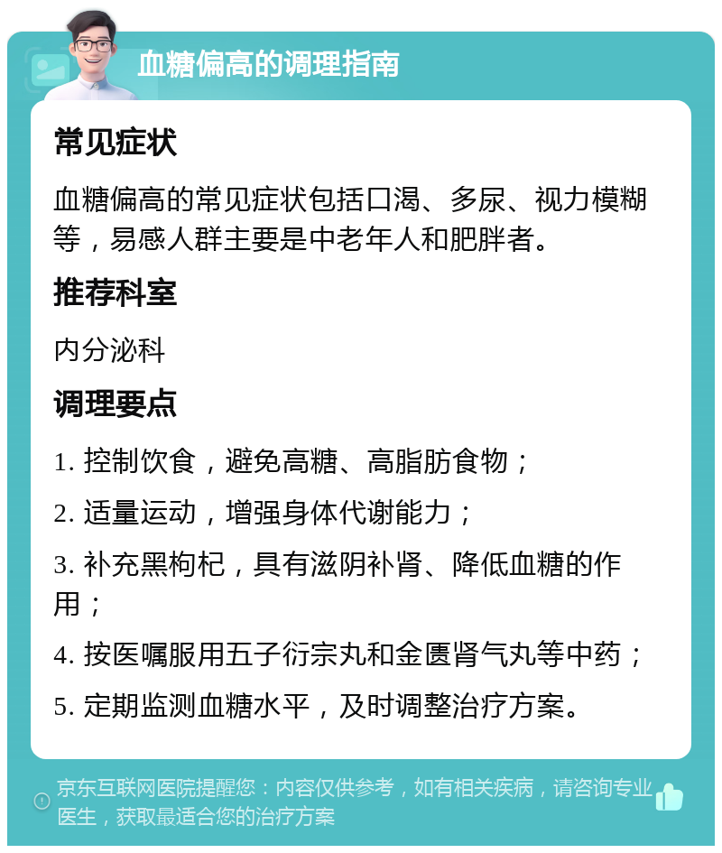 血糖偏高的调理指南 常见症状 血糖偏高的常见症状包括口渴、多尿、视力模糊等，易感人群主要是中老年人和肥胖者。 推荐科室 内分泌科 调理要点 1. 控制饮食，避免高糖、高脂肪食物； 2. 适量运动，增强身体代谢能力； 3. 补充黑枸杞，具有滋阴补肾、降低血糖的作用； 4. 按医嘱服用五子衍宗丸和金匮肾气丸等中药； 5. 定期监测血糖水平，及时调整治疗方案。