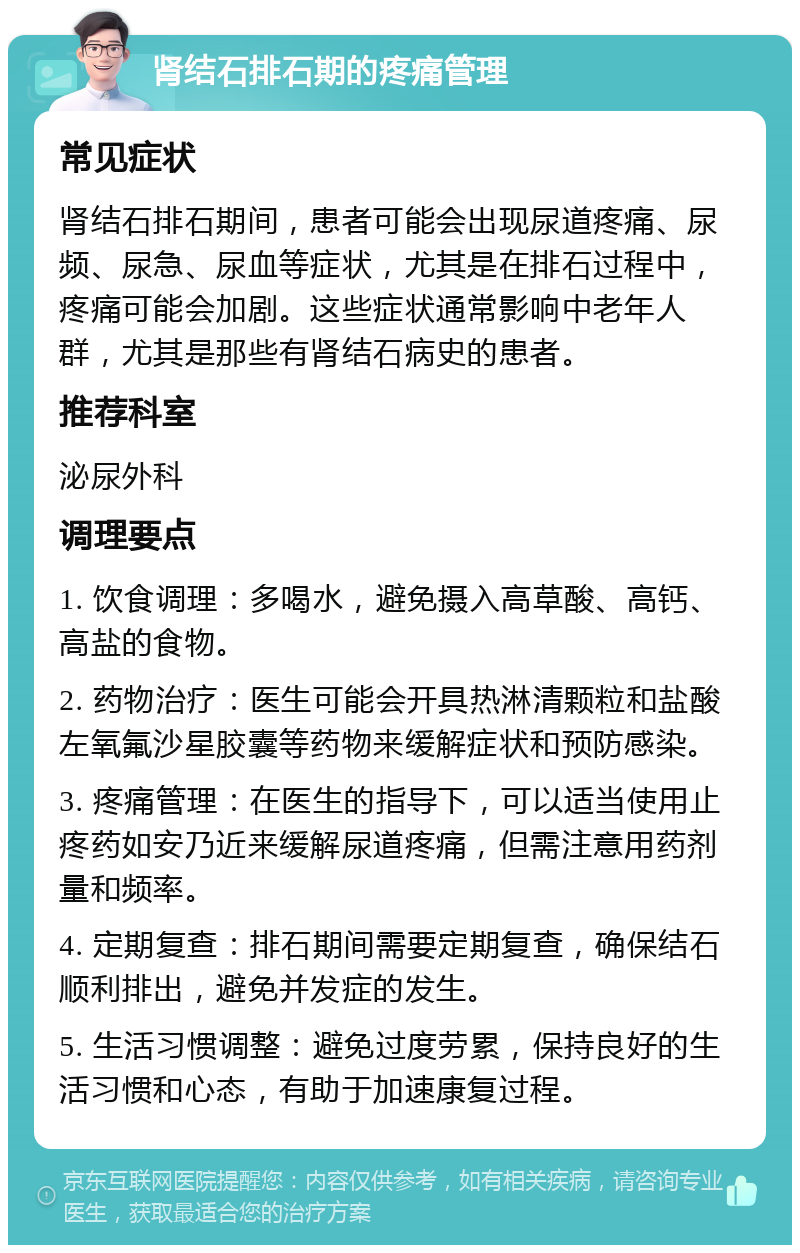 肾结石排石期的疼痛管理 常见症状 肾结石排石期间，患者可能会出现尿道疼痛、尿频、尿急、尿血等症状，尤其是在排石过程中，疼痛可能会加剧。这些症状通常影响中老年人群，尤其是那些有肾结石病史的患者。 推荐科室 泌尿外科 调理要点 1. 饮食调理：多喝水，避免摄入高草酸、高钙、高盐的食物。 2. 药物治疗：医生可能会开具热淋清颗粒和盐酸左氧氟沙星胶囊等药物来缓解症状和预防感染。 3. 疼痛管理：在医生的指导下，可以适当使用止疼药如安乃近来缓解尿道疼痛，但需注意用药剂量和频率。 4. 定期复查：排石期间需要定期复查，确保结石顺利排出，避免并发症的发生。 5. 生活习惯调整：避免过度劳累，保持良好的生活习惯和心态，有助于加速康复过程。