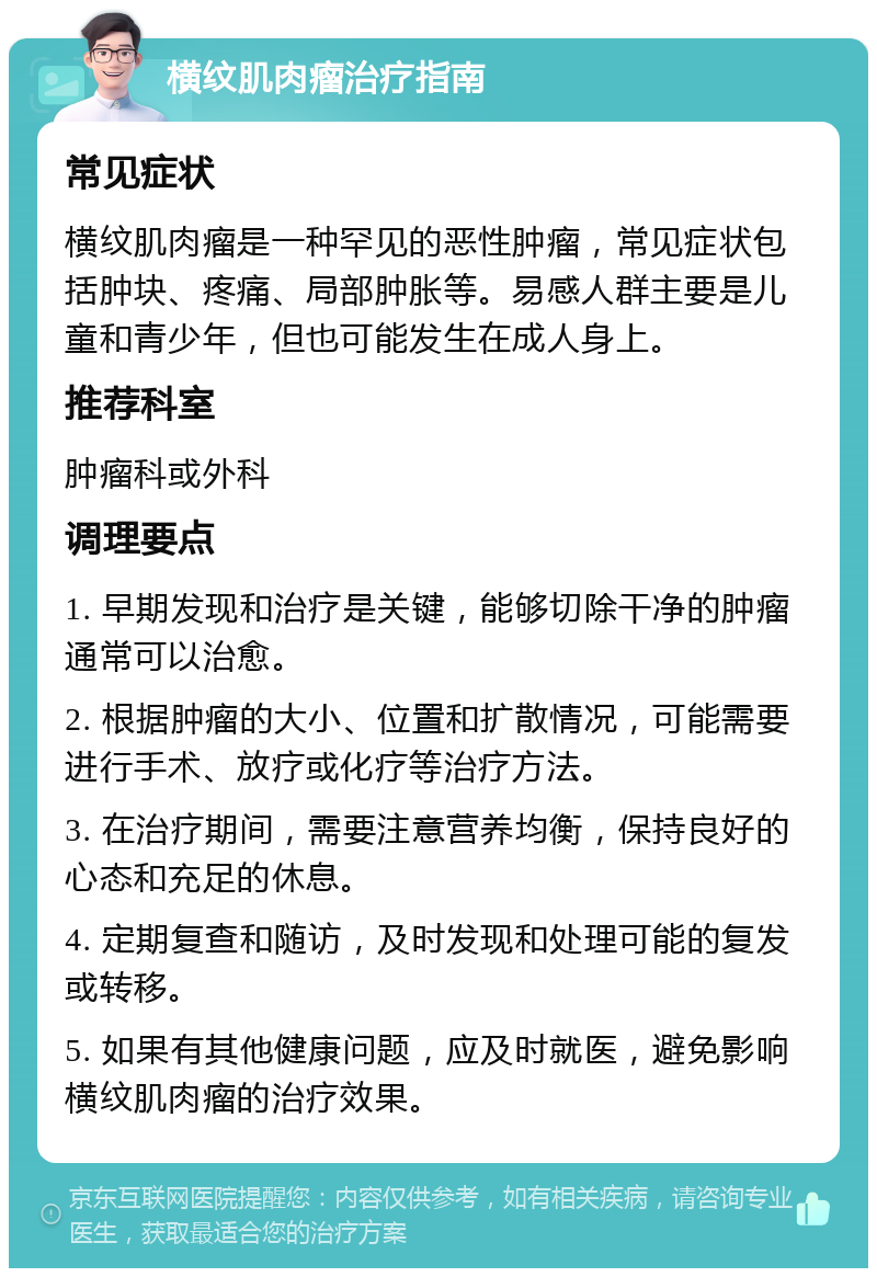 横纹肌肉瘤治疗指南 常见症状 横纹肌肉瘤是一种罕见的恶性肿瘤，常见症状包括肿块、疼痛、局部肿胀等。易感人群主要是儿童和青少年，但也可能发生在成人身上。 推荐科室 肿瘤科或外科 调理要点 1. 早期发现和治疗是关键，能够切除干净的肿瘤通常可以治愈。 2. 根据肿瘤的大小、位置和扩散情况，可能需要进行手术、放疗或化疗等治疗方法。 3. 在治疗期间，需要注意营养均衡，保持良好的心态和充足的休息。 4. 定期复查和随访，及时发现和处理可能的复发或转移。 5. 如果有其他健康问题，应及时就医，避免影响横纹肌肉瘤的治疗效果。