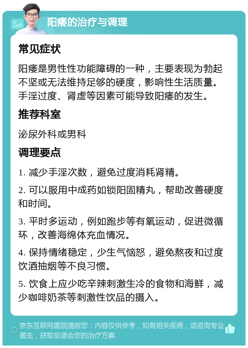 阳痿的治疗与调理 常见症状 阳痿是男性性功能障碍的一种，主要表现为勃起不坚或无法维持足够的硬度，影响性生活质量。手淫过度、肾虚等因素可能导致阳痿的发生。 推荐科室 泌尿外科或男科 调理要点 1. 减少手淫次数，避免过度消耗肾精。 2. 可以服用中成药如锁阳固精丸，帮助改善硬度和时间。 3. 平时多运动，例如跑步等有氧运动，促进微循环，改善海绵体充血情况。 4. 保持情绪稳定，少生气恼怒，避免熬夜和过度饮酒抽烟等不良习惯。 5. 饮食上应少吃辛辣刺激生冷的食物和海鲜，减少咖啡奶茶等刺激性饮品的摄入。