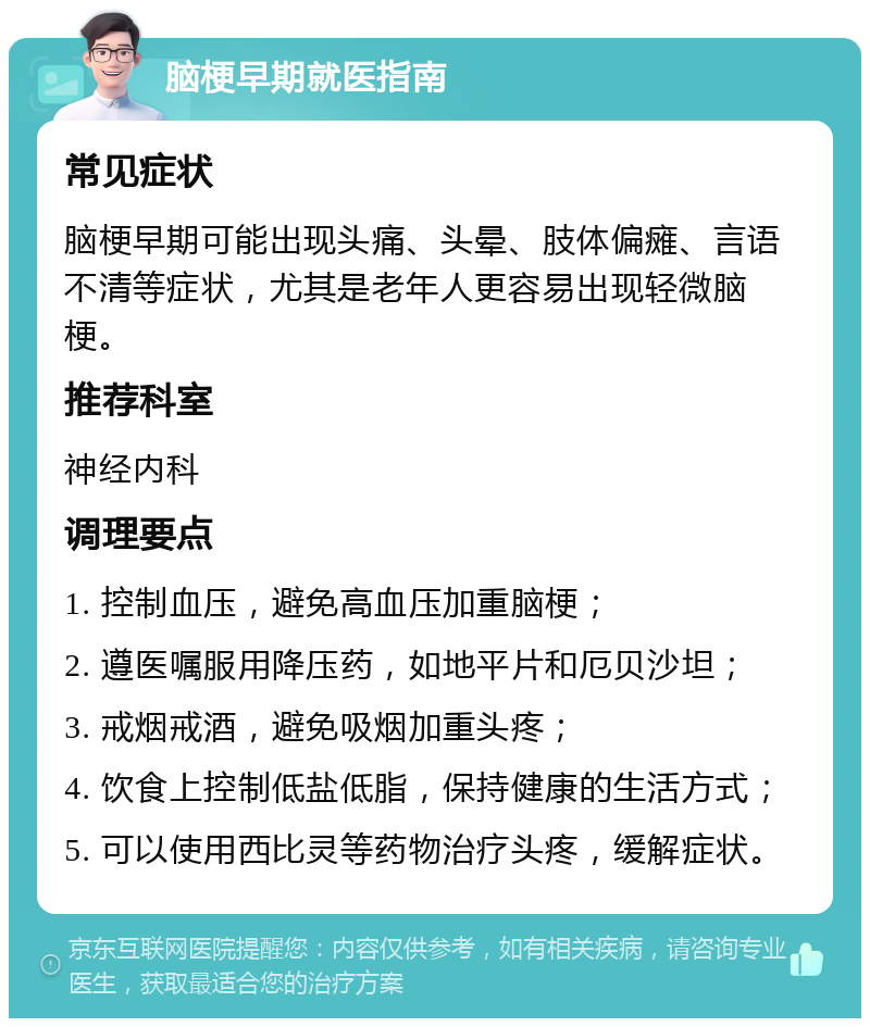 脑梗早期就医指南 常见症状 脑梗早期可能出现头痛、头晕、肢体偏瘫、言语不清等症状，尤其是老年人更容易出现轻微脑梗。 推荐科室 神经内科 调理要点 1. 控制血压，避免高血压加重脑梗； 2. 遵医嘱服用降压药，如地平片和厄贝沙坦； 3. 戒烟戒酒，避免吸烟加重头疼； 4. 饮食上控制低盐低脂，保持健康的生活方式； 5. 可以使用西比灵等药物治疗头疼，缓解症状。