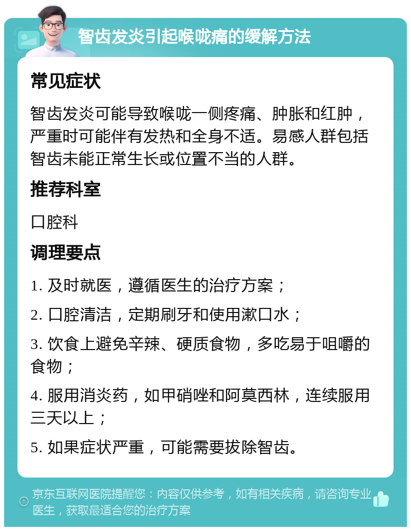 智齿发炎引起喉咙痛的缓解方法 常见症状 智齿发炎可能导致喉咙一侧疼痛、肿胀和红肿，严重时可能伴有发热和全身不适。易感人群包括智齿未能正常生长或位置不当的人群。 推荐科室 口腔科 调理要点 1. 及时就医，遵循医生的治疗方案； 2. 口腔清洁，定期刷牙和使用漱口水； 3. 饮食上避免辛辣、硬质食物，多吃易于咀嚼的食物； 4. 服用消炎药，如甲硝唑和阿莫西林，连续服用三天以上； 5. 如果症状严重，可能需要拔除智齿。