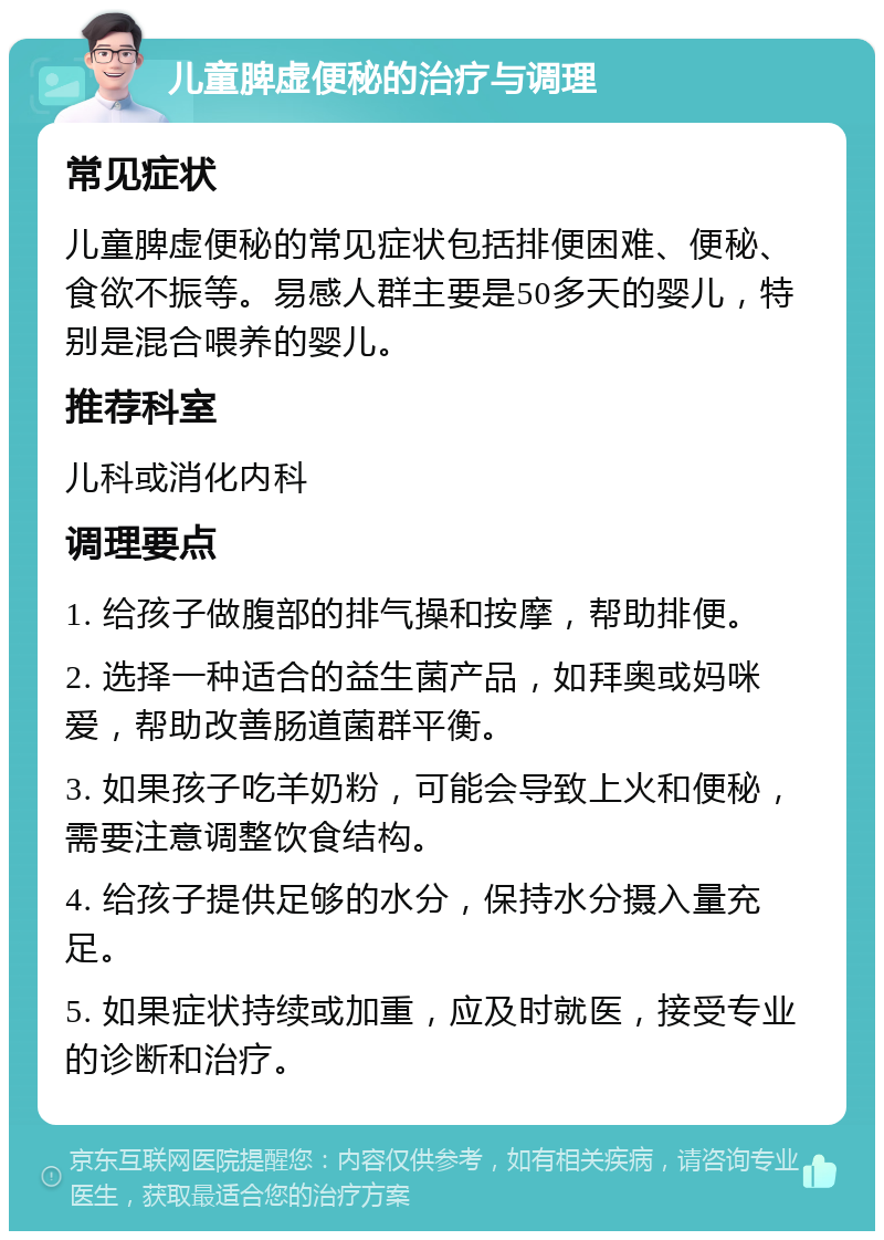 儿童脾虚便秘的治疗与调理 常见症状 儿童脾虚便秘的常见症状包括排便困难、便秘、食欲不振等。易感人群主要是50多天的婴儿，特别是混合喂养的婴儿。 推荐科室 儿科或消化内科 调理要点 1. 给孩子做腹部的排气操和按摩，帮助排便。 2. 选择一种适合的益生菌产品，如拜奥或妈咪爱，帮助改善肠道菌群平衡。 3. 如果孩子吃羊奶粉，可能会导致上火和便秘，需要注意调整饮食结构。 4. 给孩子提供足够的水分，保持水分摄入量充足。 5. 如果症状持续或加重，应及时就医，接受专业的诊断和治疗。