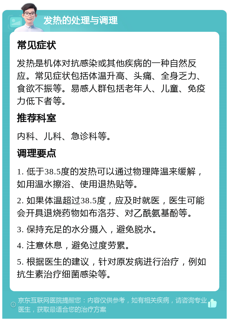 发热的处理与调理 常见症状 发热是机体对抗感染或其他疾病的一种自然反应。常见症状包括体温升高、头痛、全身乏力、食欲不振等。易感人群包括老年人、儿童、免疫力低下者等。 推荐科室 内科、儿科、急诊科等。 调理要点 1. 低于38.5度的发热可以通过物理降温来缓解，如用温水擦浴、使用退热贴等。 2. 如果体温超过38.5度，应及时就医，医生可能会开具退烧药物如布洛芬、对乙酰氨基酚等。 3. 保持充足的水分摄入，避免脱水。 4. 注意休息，避免过度劳累。 5. 根据医生的建议，针对原发病进行治疗，例如抗生素治疗细菌感染等。