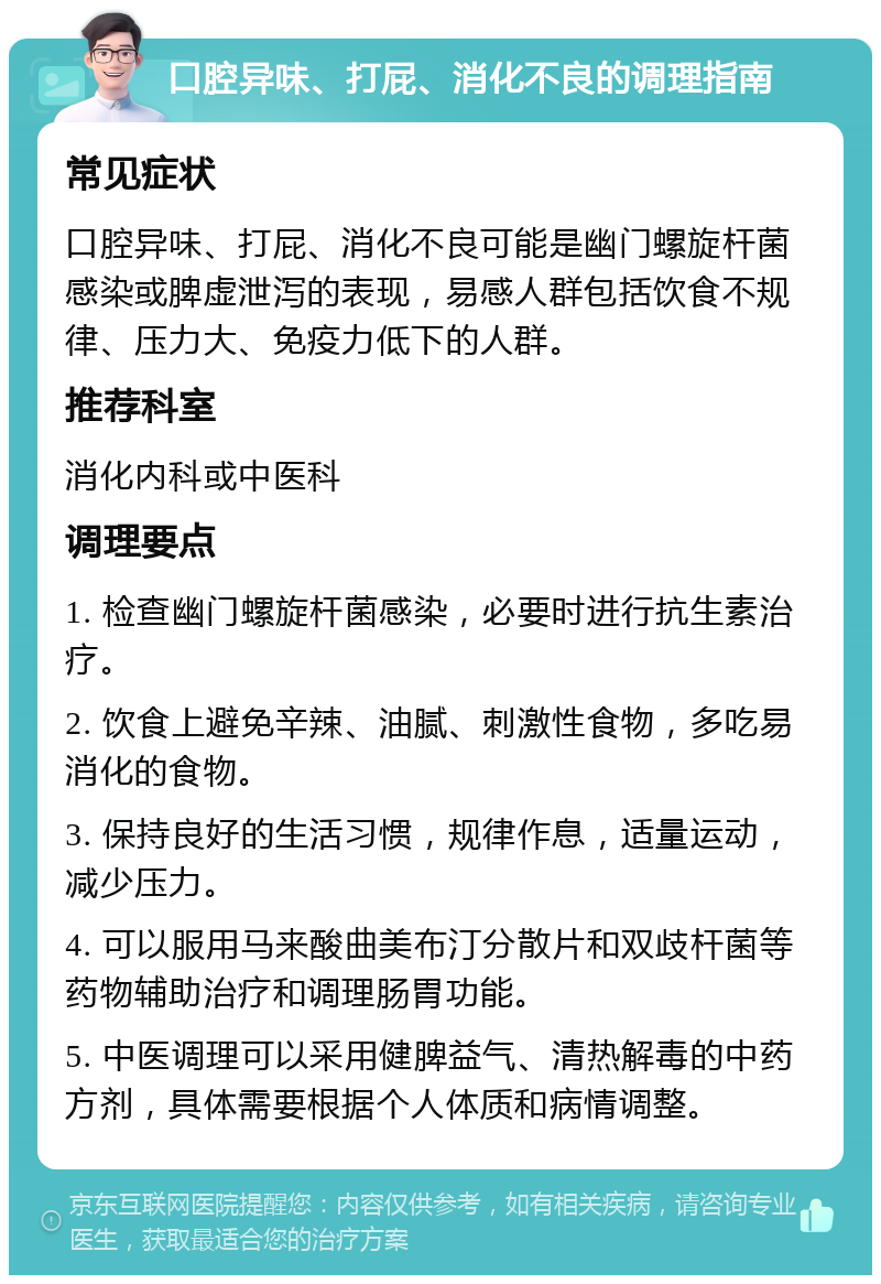 口腔异味、打屁、消化不良的调理指南 常见症状 口腔异味、打屁、消化不良可能是幽门螺旋杆菌感染或脾虚泄泻的表现，易感人群包括饮食不规律、压力大、免疫力低下的人群。 推荐科室 消化内科或中医科 调理要点 1. 检查幽门螺旋杆菌感染，必要时进行抗生素治疗。 2. 饮食上避免辛辣、油腻、刺激性食物，多吃易消化的食物。 3. 保持良好的生活习惯，规律作息，适量运动，减少压力。 4. 可以服用马来酸曲美布汀分散片和双歧杆菌等药物辅助治疗和调理肠胃功能。 5. 中医调理可以采用健脾益气、清热解毒的中药方剂，具体需要根据个人体质和病情调整。