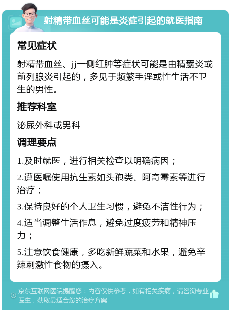 射精带血丝可能是炎症引起的就医指南 常见症状 射精带血丝、jj一侧红肿等症状可能是由精囊炎或前列腺炎引起的，多见于频繁手淫或性生活不卫生的男性。 推荐科室 泌尿外科或男科 调理要点 1.及时就医，进行相关检查以明确病因； 2.遵医嘱使用抗生素如头孢类、阿奇霉素等进行治疗； 3.保持良好的个人卫生习惯，避免不洁性行为； 4.适当调整生活作息，避免过度疲劳和精神压力； 5.注意饮食健康，多吃新鲜蔬菜和水果，避免辛辣刺激性食物的摄入。