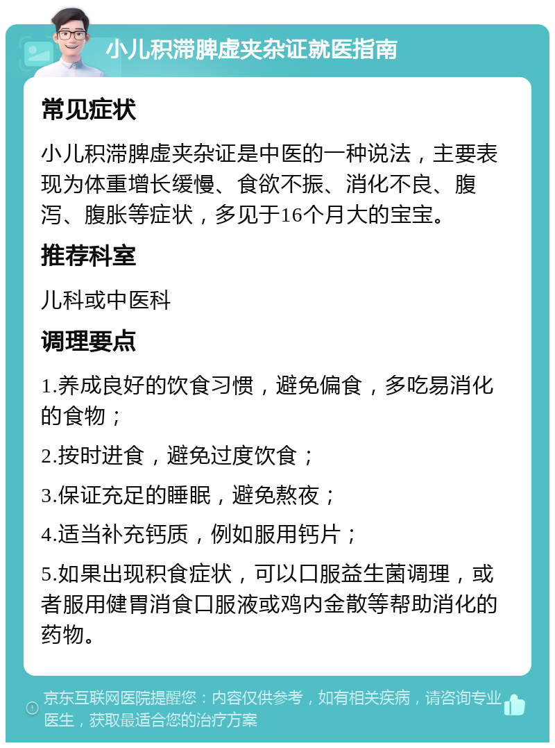 小儿积滞脾虚夹杂证就医指南 常见症状 小儿积滞脾虚夹杂证是中医的一种说法，主要表现为体重增长缓慢、食欲不振、消化不良、腹泻、腹胀等症状，多见于16个月大的宝宝。 推荐科室 儿科或中医科 调理要点 1.养成良好的饮食习惯，避免偏食，多吃易消化的食物； 2.按时进食，避免过度饮食； 3.保证充足的睡眠，避免熬夜； 4.适当补充钙质，例如服用钙片； 5.如果出现积食症状，可以口服益生菌调理，或者服用健胃消食口服液或鸡内金散等帮助消化的药物。