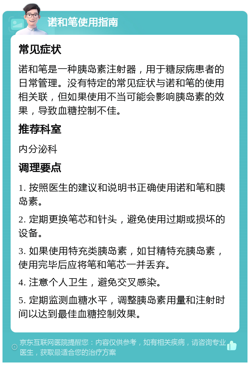 诺和笔使用指南 常见症状 诺和笔是一种胰岛素注射器，用于糖尿病患者的日常管理。没有特定的常见症状与诺和笔的使用相关联，但如果使用不当可能会影响胰岛素的效果，导致血糖控制不佳。 推荐科室 内分泌科 调理要点 1. 按照医生的建议和说明书正确使用诺和笔和胰岛素。 2. 定期更换笔芯和针头，避免使用过期或损坏的设备。 3. 如果使用特充类胰岛素，如甘精特充胰岛素，使用完毕后应将笔和笔芯一并丢弃。 4. 注意个人卫生，避免交叉感染。 5. 定期监测血糖水平，调整胰岛素用量和注射时间以达到最佳血糖控制效果。