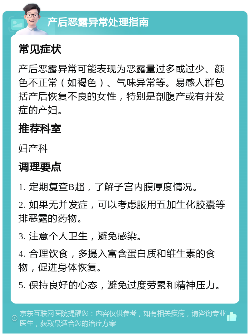 产后恶露异常处理指南 常见症状 产后恶露异常可能表现为恶露量过多或过少、颜色不正常（如褐色）、气味异常等。易感人群包括产后恢复不良的女性，特别是剖腹产或有并发症的产妇。 推荐科室 妇产科 调理要点 1. 定期复查B超，了解子宫内膜厚度情况。 2. 如果无并发症，可以考虑服用五加生化胶囊等排恶露的药物。 3. 注意个人卫生，避免感染。 4. 合理饮食，多摄入富含蛋白质和维生素的食物，促进身体恢复。 5. 保持良好的心态，避免过度劳累和精神压力。