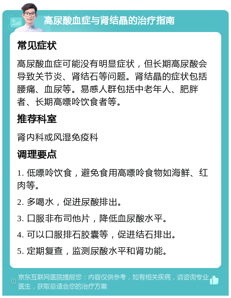 高尿酸血症与肾结晶的治疗指南 常见症状 高尿酸血症可能没有明显症状，但长期高尿酸会导致关节炎、肾结石等问题。肾结晶的症状包括腰痛、血尿等。易感人群包括中老年人、肥胖者、长期高嘌呤饮食者等。 推荐科室 肾内科或风湿免疫科 调理要点 1. 低嘌呤饮食，避免食用高嘌呤食物如海鲜、红肉等。 2. 多喝水，促进尿酸排出。 3. 口服非布司他片，降低血尿酸水平。 4. 可以口服排石胶囊等，促进结石排出。 5. 定期复查，监测尿酸水平和肾功能。