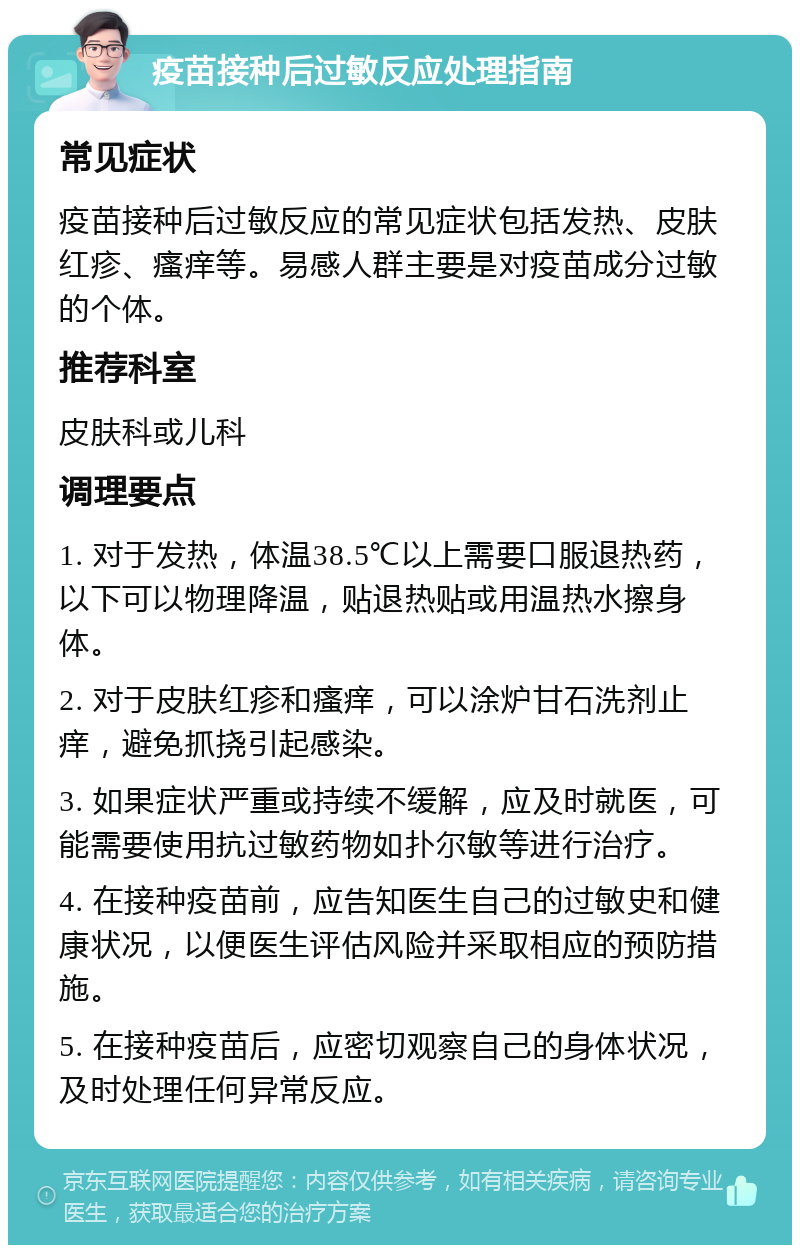 疫苗接种后过敏反应处理指南 常见症状 疫苗接种后过敏反应的常见症状包括发热、皮肤红疹、瘙痒等。易感人群主要是对疫苗成分过敏的个体。 推荐科室 皮肤科或儿科 调理要点 1. 对于发热，体温38.5℃以上需要口服退热药，以下可以物理降温，贴退热贴或用温热水擦身体。 2. 对于皮肤红疹和瘙痒，可以涂炉甘石洗剂止痒，避免抓挠引起感染。 3. 如果症状严重或持续不缓解，应及时就医，可能需要使用抗过敏药物如扑尔敏等进行治疗。 4. 在接种疫苗前，应告知医生自己的过敏史和健康状况，以便医生评估风险并采取相应的预防措施。 5. 在接种疫苗后，应密切观察自己的身体状况，及时处理任何异常反应。