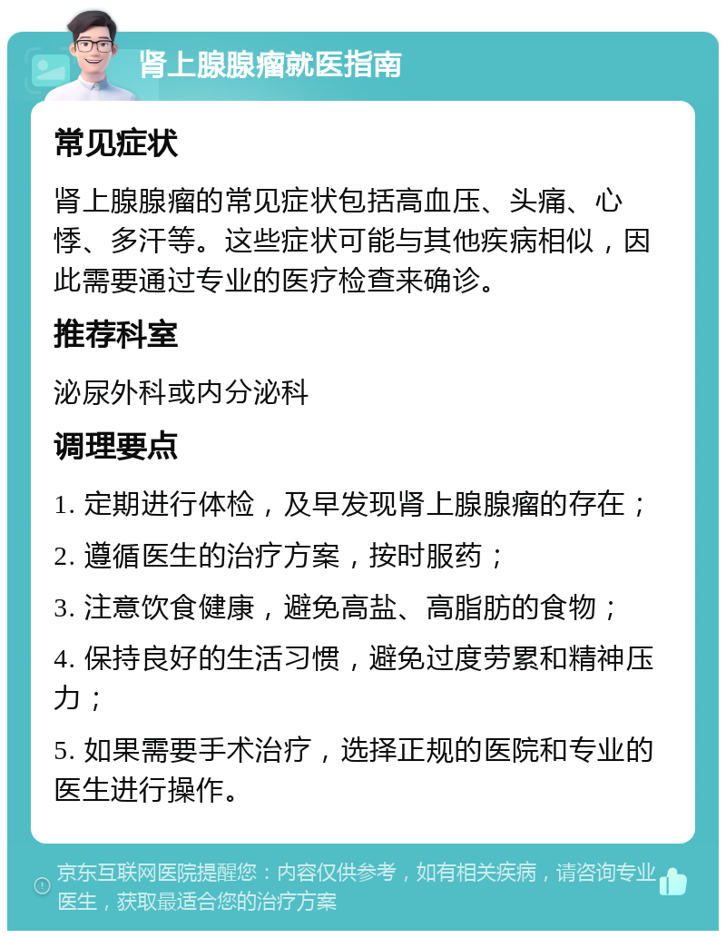 肾上腺腺瘤就医指南 常见症状 肾上腺腺瘤的常见症状包括高血压、头痛、心悸、多汗等。这些症状可能与其他疾病相似，因此需要通过专业的医疗检查来确诊。 推荐科室 泌尿外科或内分泌科 调理要点 1. 定期进行体检，及早发现肾上腺腺瘤的存在； 2. 遵循医生的治疗方案，按时服药； 3. 注意饮食健康，避免高盐、高脂肪的食物； 4. 保持良好的生活习惯，避免过度劳累和精神压力； 5. 如果需要手术治疗，选择正规的医院和专业的医生进行操作。