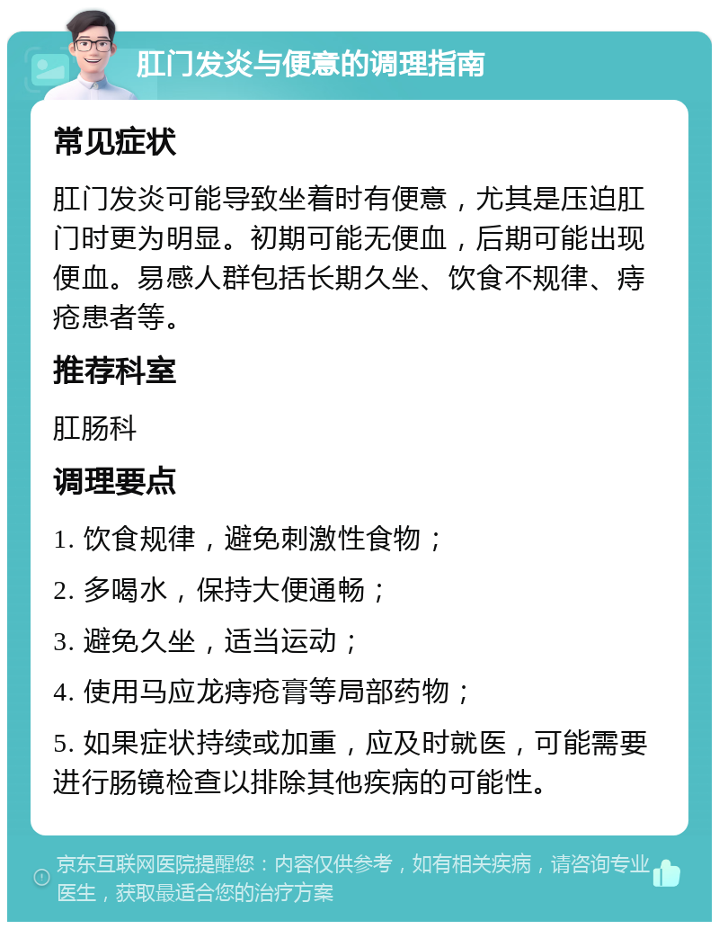 肛门发炎与便意的调理指南 常见症状 肛门发炎可能导致坐着时有便意，尤其是压迫肛门时更为明显。初期可能无便血，后期可能出现便血。易感人群包括长期久坐、饮食不规律、痔疮患者等。 推荐科室 肛肠科 调理要点 1. 饮食规律，避免刺激性食物； 2. 多喝水，保持大便通畅； 3. 避免久坐，适当运动； 4. 使用马应龙痔疮膏等局部药物； 5. 如果症状持续或加重，应及时就医，可能需要进行肠镜检查以排除其他疾病的可能性。