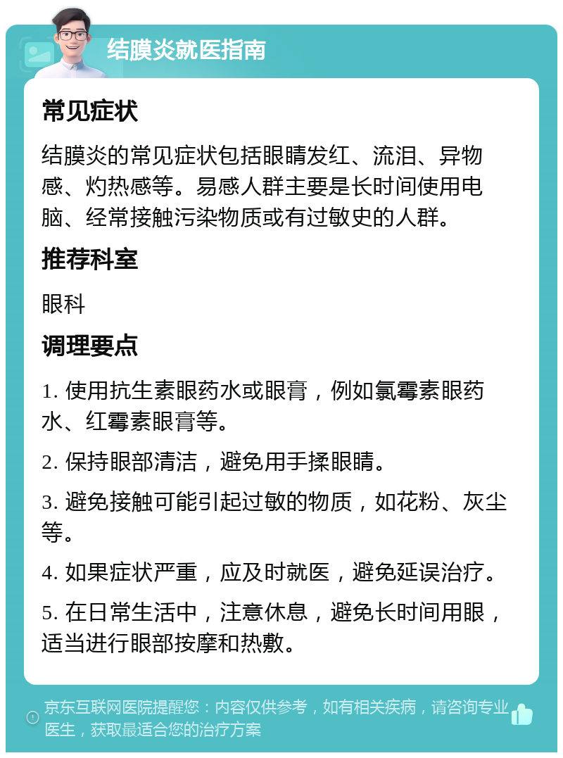 结膜炎就医指南 常见症状 结膜炎的常见症状包括眼睛发红、流泪、异物感、灼热感等。易感人群主要是长时间使用电脑、经常接触污染物质或有过敏史的人群。 推荐科室 眼科 调理要点 1. 使用抗生素眼药水或眼膏，例如氯霉素眼药水、红霉素眼膏等。 2. 保持眼部清洁，避免用手揉眼睛。 3. 避免接触可能引起过敏的物质，如花粉、灰尘等。 4. 如果症状严重，应及时就医，避免延误治疗。 5. 在日常生活中，注意休息，避免长时间用眼，适当进行眼部按摩和热敷。