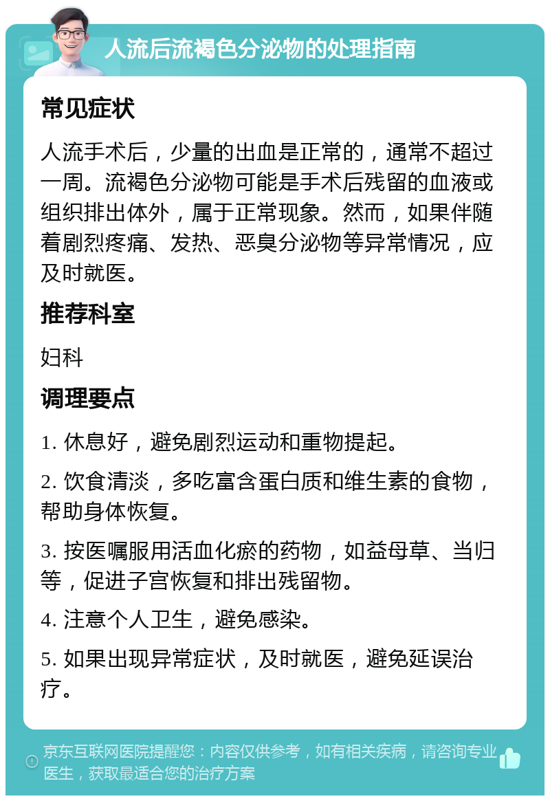 人流后流褐色分泌物的处理指南 常见症状 人流手术后，少量的出血是正常的，通常不超过一周。流褐色分泌物可能是手术后残留的血液或组织排出体外，属于正常现象。然而，如果伴随着剧烈疼痛、发热、恶臭分泌物等异常情况，应及时就医。 推荐科室 妇科 调理要点 1. 休息好，避免剧烈运动和重物提起。 2. 饮食清淡，多吃富含蛋白质和维生素的食物，帮助身体恢复。 3. 按医嘱服用活血化瘀的药物，如益母草、当归等，促进子宫恢复和排出残留物。 4. 注意个人卫生，避免感染。 5. 如果出现异常症状，及时就医，避免延误治疗。