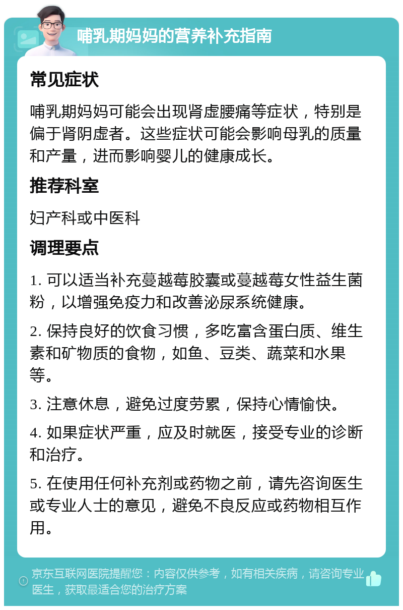 哺乳期妈妈的营养补充指南 常见症状 哺乳期妈妈可能会出现肾虚腰痛等症状，特别是偏于肾阴虚者。这些症状可能会影响母乳的质量和产量，进而影响婴儿的健康成长。 推荐科室 妇产科或中医科 调理要点 1. 可以适当补充蔓越莓胶囊或蔓越莓女性益生菌粉，以增强免疫力和改善泌尿系统健康。 2. 保持良好的饮食习惯，多吃富含蛋白质、维生素和矿物质的食物，如鱼、豆类、蔬菜和水果等。 3. 注意休息，避免过度劳累，保持心情愉快。 4. 如果症状严重，应及时就医，接受专业的诊断和治疗。 5. 在使用任何补充剂或药物之前，请先咨询医生或专业人士的意见，避免不良反应或药物相互作用。