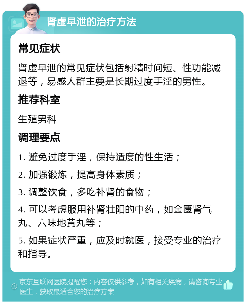 肾虚早泄的治疗方法 常见症状 肾虚早泄的常见症状包括射精时间短、性功能减退等，易感人群主要是长期过度手淫的男性。 推荐科室 生殖男科 调理要点 1. 避免过度手淫，保持适度的性生活； 2. 加强锻炼，提高身体素质； 3. 调整饮食，多吃补肾的食物； 4. 可以考虑服用补肾壮阳的中药，如金匮肾气丸、六味地黄丸等； 5. 如果症状严重，应及时就医，接受专业的治疗和指导。