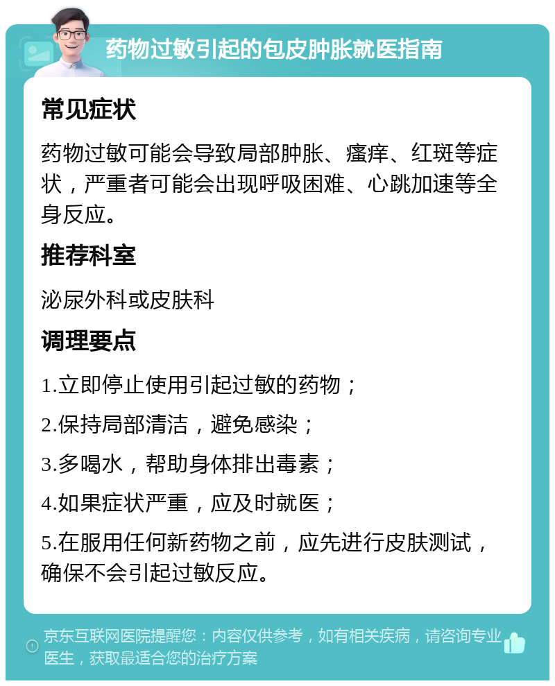 药物过敏引起的包皮肿胀就医指南 常见症状 药物过敏可能会导致局部肿胀、瘙痒、红斑等症状，严重者可能会出现呼吸困难、心跳加速等全身反应。 推荐科室 泌尿外科或皮肤科 调理要点 1.立即停止使用引起过敏的药物； 2.保持局部清洁，避免感染； 3.多喝水，帮助身体排出毒素； 4.如果症状严重，应及时就医； 5.在服用任何新药物之前，应先进行皮肤测试，确保不会引起过敏反应。