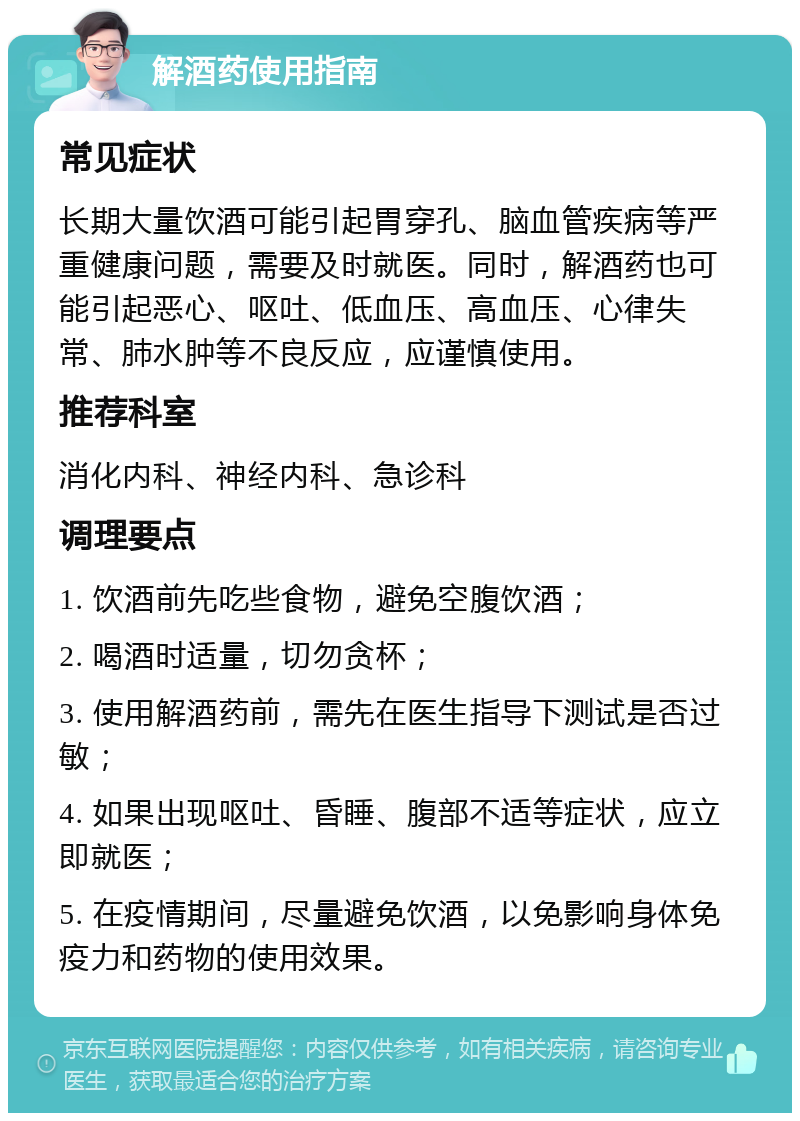 解酒药使用指南 常见症状 长期大量饮酒可能引起胃穿孔、脑血管疾病等严重健康问题，需要及时就医。同时，解酒药也可能引起恶心、呕吐、低血压、高血压、心律失常、肺水肿等不良反应，应谨慎使用。 推荐科室 消化内科、神经内科、急诊科 调理要点 1. 饮酒前先吃些食物，避免空腹饮酒； 2. 喝酒时适量，切勿贪杯； 3. 使用解酒药前，需先在医生指导下测试是否过敏； 4. 如果出现呕吐、昏睡、腹部不适等症状，应立即就医； 5. 在疫情期间，尽量避免饮酒，以免影响身体免疫力和药物的使用效果。