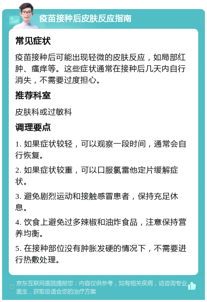 疫苗接种后皮肤反应指南 常见症状 疫苗接种后可能出现轻微的皮肤反应，如局部红肿、瘙痒等。这些症状通常在接种后几天内自行消失，不需要过度担心。 推荐科室 皮肤科或过敏科 调理要点 1. 如果症状较轻，可以观察一段时间，通常会自行恢复。 2. 如果症状较重，可以口服氯雷他定片缓解症状。 3. 避免剧烈运动和接触感冒患者，保持充足休息。 4. 饮食上避免过多辣椒和油炸食品，注意保持营养均衡。 5. 在接种部位没有肿胀发硬的情况下，不需要进行热敷处理。