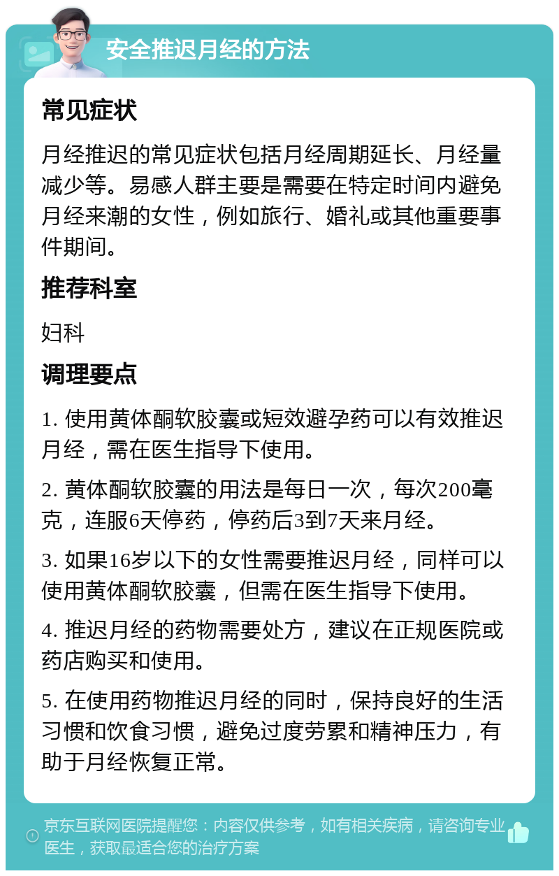 安全推迟月经的方法 常见症状 月经推迟的常见症状包括月经周期延长、月经量减少等。易感人群主要是需要在特定时间内避免月经来潮的女性，例如旅行、婚礼或其他重要事件期间。 推荐科室 妇科 调理要点 1. 使用黄体酮软胶囊或短效避孕药可以有效推迟月经，需在医生指导下使用。 2. 黄体酮软胶囊的用法是每日一次，每次200毫克，连服6天停药，停药后3到7天来月经。 3. 如果16岁以下的女性需要推迟月经，同样可以使用黄体酮软胶囊，但需在医生指导下使用。 4. 推迟月经的药物需要处方，建议在正规医院或药店购买和使用。 5. 在使用药物推迟月经的同时，保持良好的生活习惯和饮食习惯，避免过度劳累和精神压力，有助于月经恢复正常。