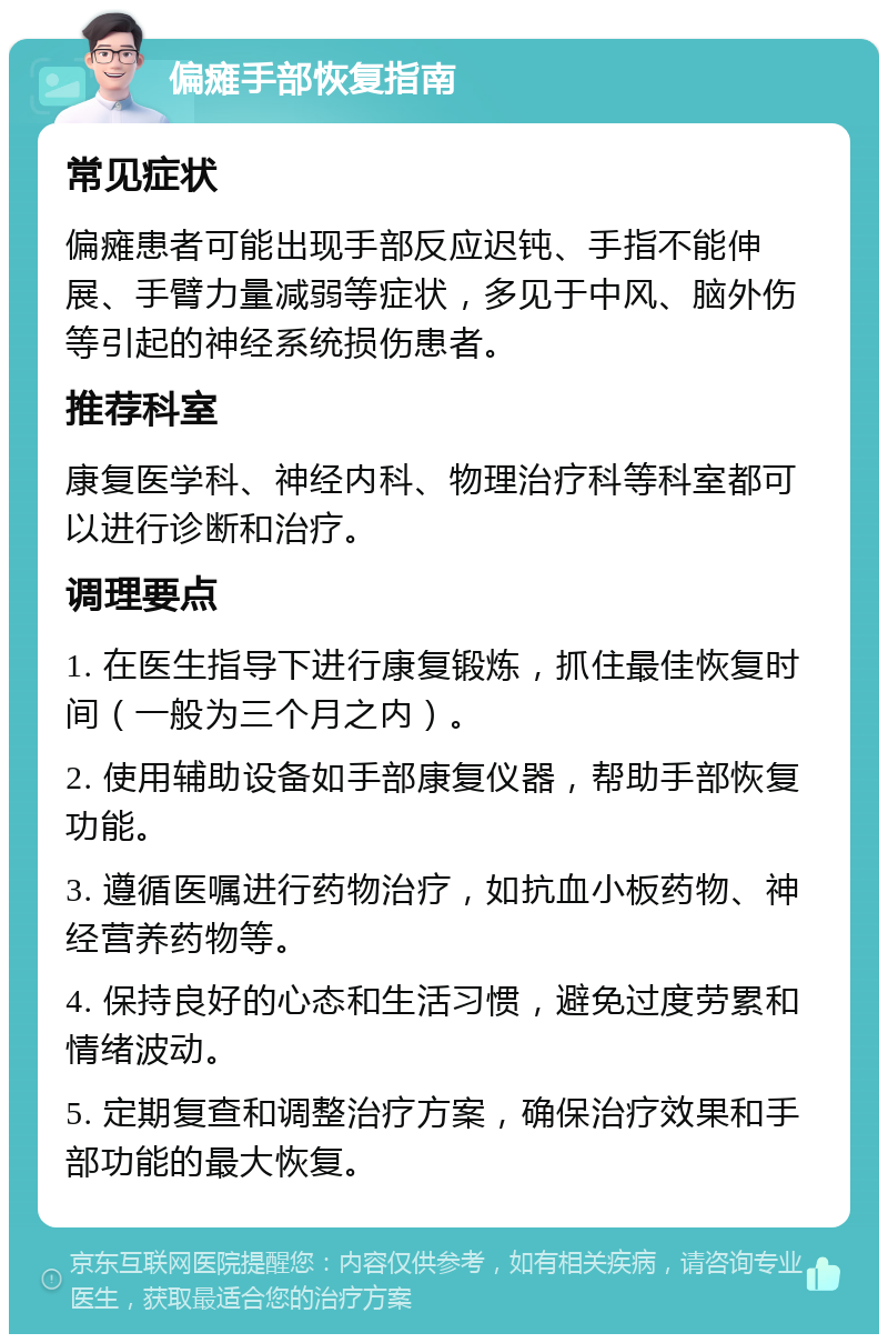 偏瘫手部恢复指南 常见症状 偏瘫患者可能出现手部反应迟钝、手指不能伸展、手臂力量减弱等症状，多见于中风、脑外伤等引起的神经系统损伤患者。 推荐科室 康复医学科、神经内科、物理治疗科等科室都可以进行诊断和治疗。 调理要点 1. 在医生指导下进行康复锻炼，抓住最佳恢复时间（一般为三个月之内）。 2. 使用辅助设备如手部康复仪器，帮助手部恢复功能。 3. 遵循医嘱进行药物治疗，如抗血小板药物、神经营养药物等。 4. 保持良好的心态和生活习惯，避免过度劳累和情绪波动。 5. 定期复查和调整治疗方案，确保治疗效果和手部功能的最大恢复。